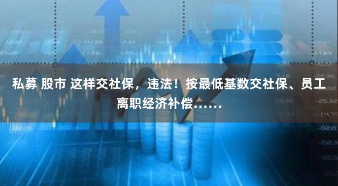 私募 股市 这样交社保，违法！按最低基数交社保、员工离职经济补偿……