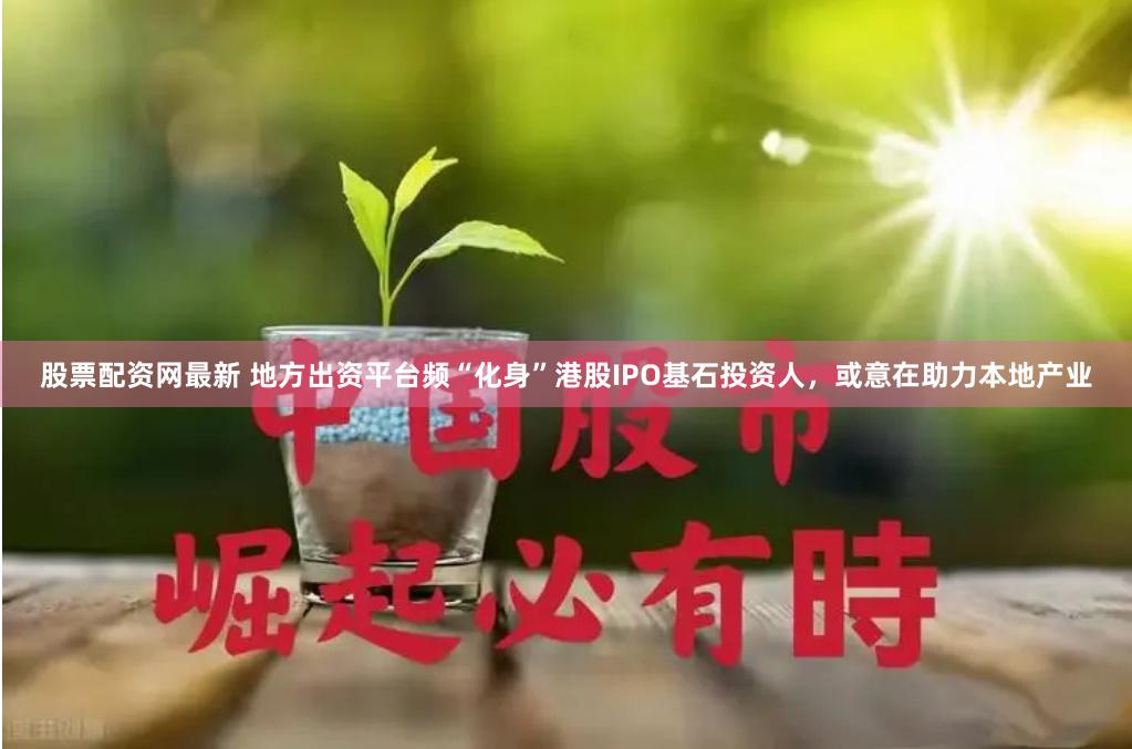 股票配资网最新 地方出资平台频“化身”港股IPO基石投资人，或意在助力本地产业