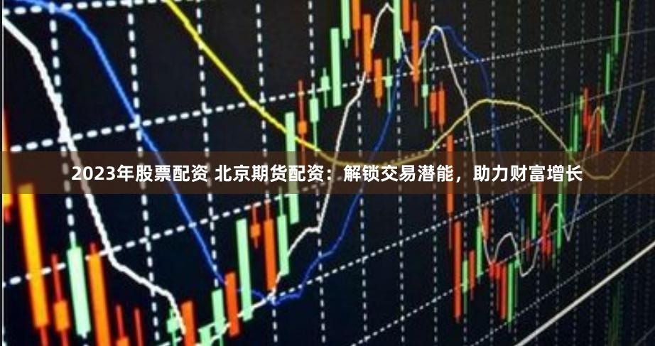 2023年股票配资 北京期货配资：解锁交易潜能，助力财富增长