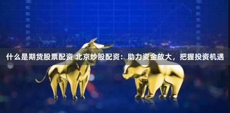 什么是期货股票配资 北京炒股配资：助力资金放大，把握投资机遇