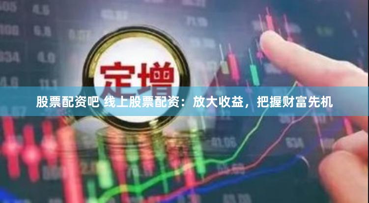 股票配资吧 线上股票配资：放大收益，把握财富先机