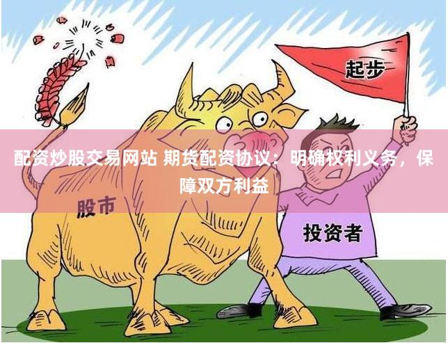 配资炒股交易网站 期货配资协议：明确权利义务，保障双方利益