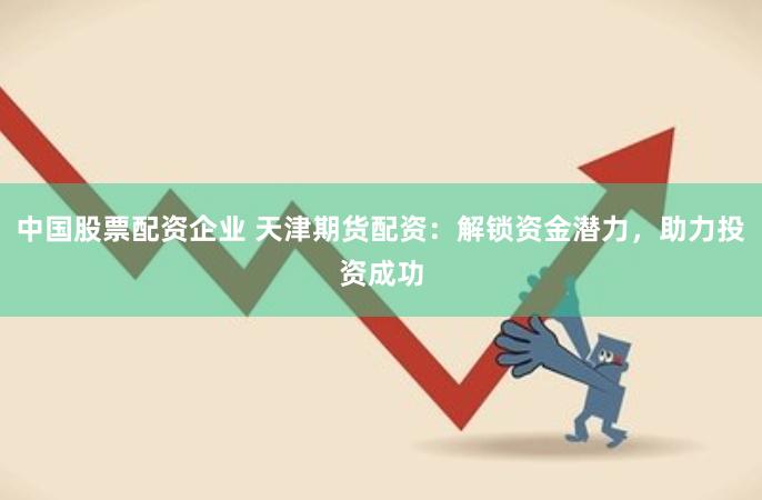 中国股票配资企业 天津期货配资：解锁资金潜力，助力投资成功