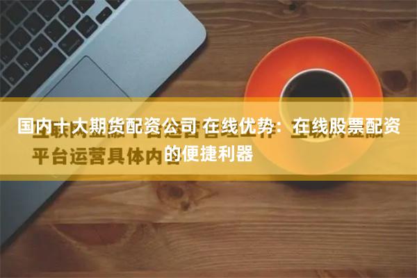 国内十大期货配资公司 在线优势：在线股票配资的便捷利器