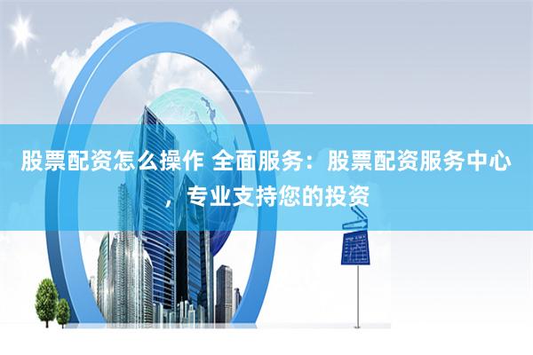 股票配资怎么操作 全面服务:股票配资服务中心,专业支持您的投资