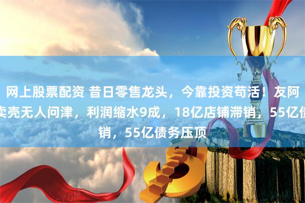 网上股票配资 昔日零售龙头,今靠投资苟活!友阿股份:卖壳无人问津,利润缩水9成,18亿店铺滞销,55亿债务压顶