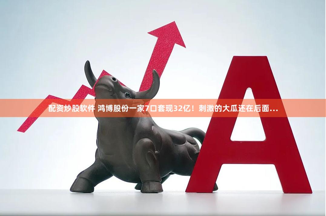 配资炒股软件 鸿博股份一家7口套现32亿！刺激的大瓜还在后面…