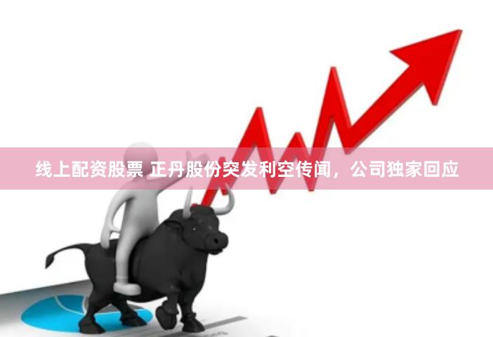 线上配资股票 正丹股份突发利空传闻，公司独家回应