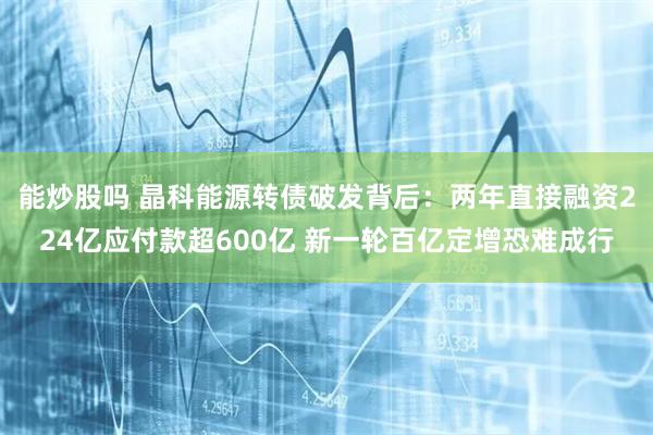 能炒股吗 晶科能源转债破发背后：两年直接融资224亿应付款超600亿 新一轮百亿定增恐难成行