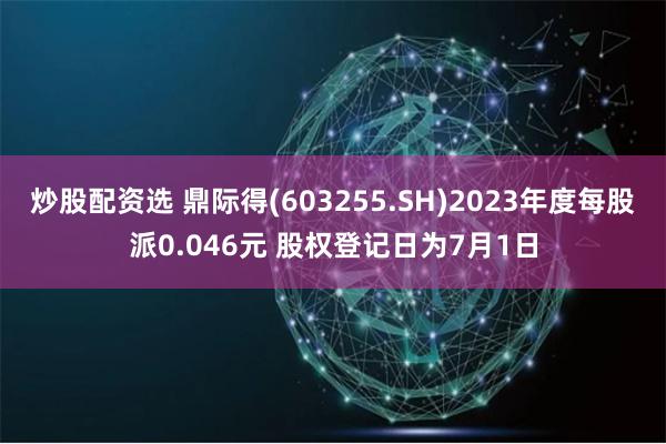 炒股配资选 鼎际得(603255.SH)2023年度每股派0.046元 股权登记日为7月1日