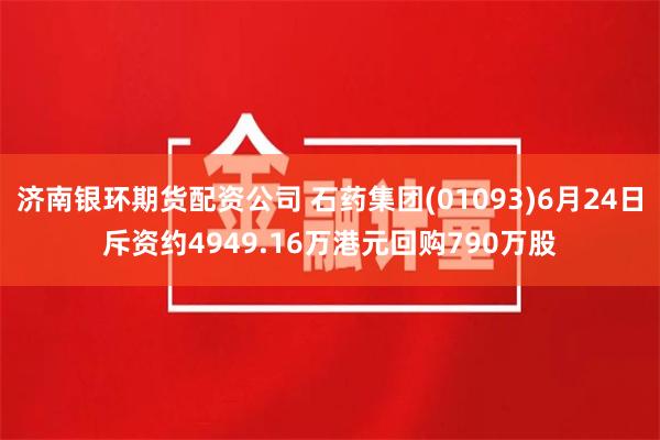 济南银环期货配资公司 石药集团(01093)6月24日斥资约4949.16万港元回购790万股