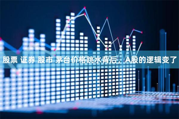 股票 证券 股市 茅台价格跳水背后，A股的逻辑变了