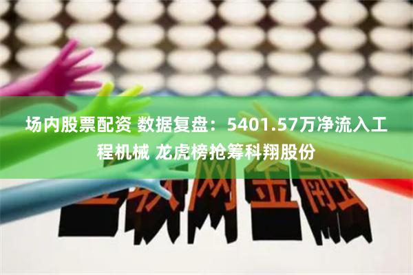 场内股票配资 数据复盘：5401.57万净流入工程机械 龙虎榜抢筹科翔股份