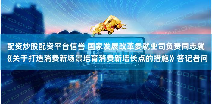 配资炒股配资平台信誉 国家发展改革委就业司负责同志就《关于打造消费新场景培育消费新增长点的措施》答记者问