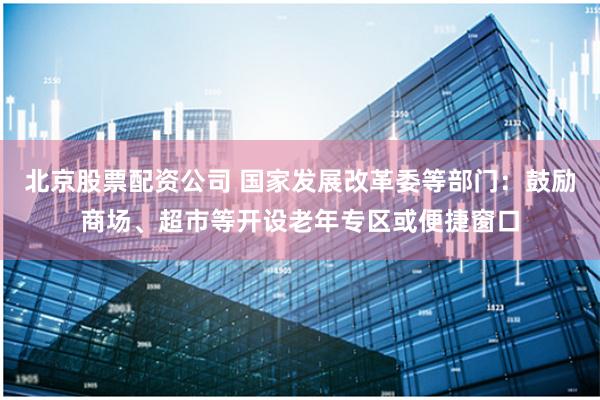北京股票配资公司 国家发展改革委等部门:鼓励商场、超市等开设老年专区或便捷窗口