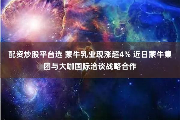 配资炒股平台选 蒙牛乳业现涨超4% 近日蒙牛集团与大咖国际洽谈战略合作