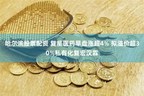 哈尔滨股票配资 复星医药早盘涨超4% 拟溢价超30%私有化复宏汉霖
