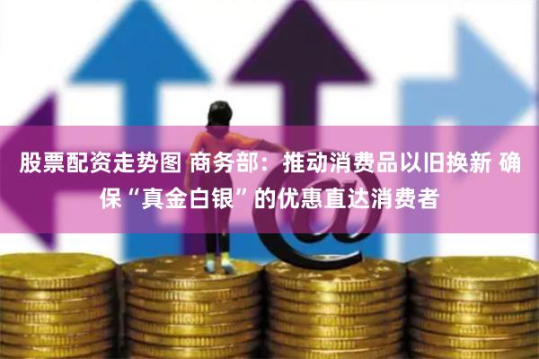 股票配资走势图 商务部：推动消费品以旧换新 确保“真金白银”的优惠直达消费者