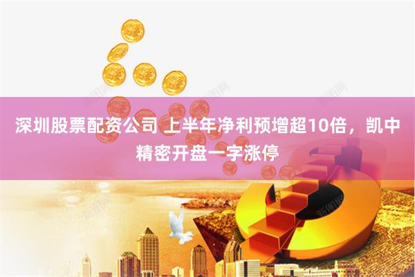 深圳股票配资公司 上半年净利预增超10倍，凯中精密开盘一字涨停