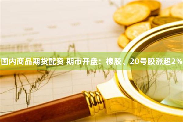 国内商品期货配资 期市开盘：橡胶、20号胶涨超2%