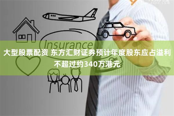 大型股票配资 东方汇财证券预计年度股东应占溢利不超过约340万港元