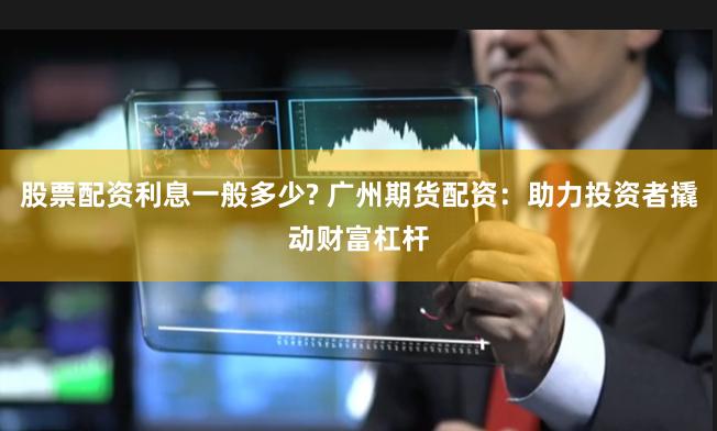 股票配资利息一般多少? 广州期货配资：助力投资者撬动财富杠杆