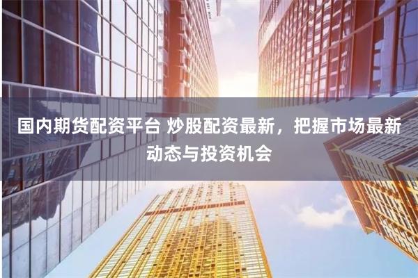 国内期货配资平台 炒股配资最新，把握市场最新动态与投资机会
