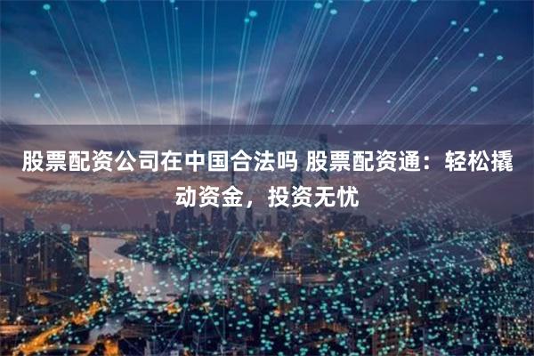 股票配资公司在中国合法吗 股票配资通：轻松撬动资金，投资无忧