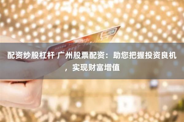 配资炒股杠杆 广州股票配资：助您把握投资良机，实现财富增值