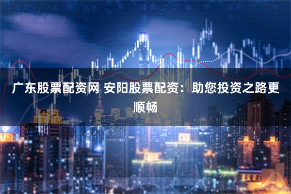 广东股票配资网 安阳股票配资：助您投资之路更顺畅