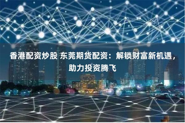 香港配资炒股 东莞期货配资:解锁财富新机遇,助力投资腾飞