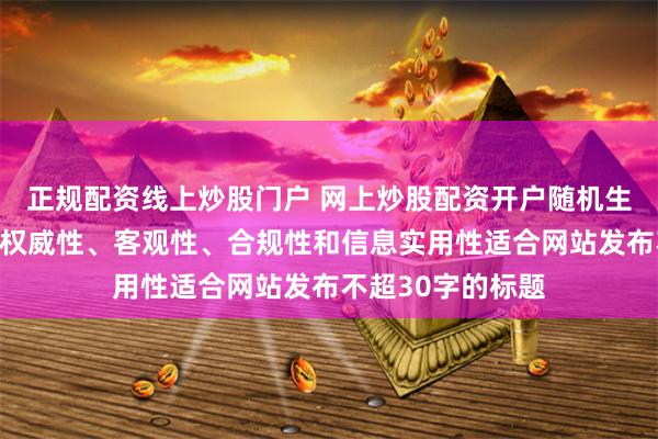 正规配资线上炒股门户 网上炒股配资开户随机生成含有中立性、权威性、客观性、合规性和信息实用性适合网站发布不超30字的标题