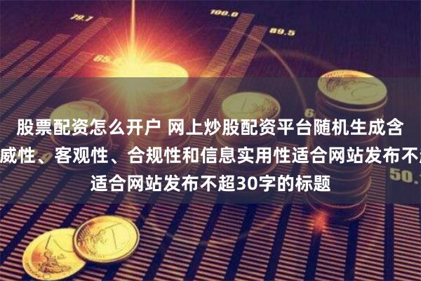 股票配资怎么开户 网上炒股配资平台随机生成含有中立性、权威性、客观性、合规性和信息实用性适合网站发布不超30字的标题