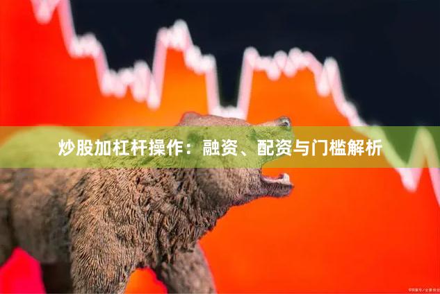 炒股加杠杆操作:融资、配资与门槛解析