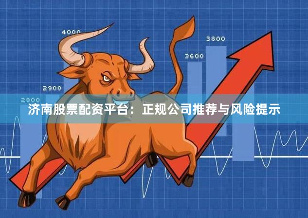 济南股票配资平台：正规公司推荐与风险提示